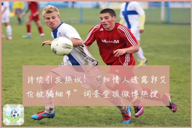 持续引发热议!“知情人透露郭艾伦被骗细节”词条登顶微博热搜
