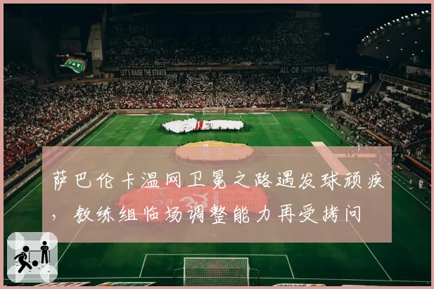 萨巴伦卡温网卫冕之路遇发球顽疾,教练组临场调整能力再受拷问