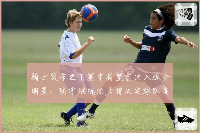 骑士莫布里下赛季有望首次入选全明星，防守端统治力将决定球队高度