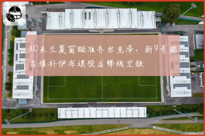AC米兰夏窗瞄准齐尔克泽，新9号能否填补伊布退役后锋线空缺