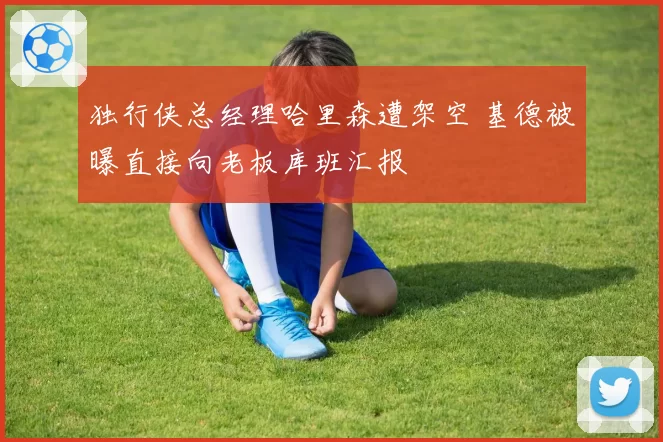 独行侠总经理哈里森遭架空 基德被曝直接向老板库班汇报