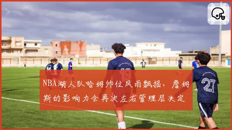 NBA湖人队哈姆帅位风雨飘摇，詹姆斯的影响力会再次左右管理层决定吗？