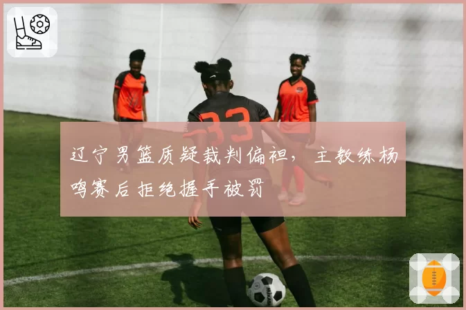 辽宁男篮质疑裁判偏袒，主教练杨鸣赛后拒绝握手被罚