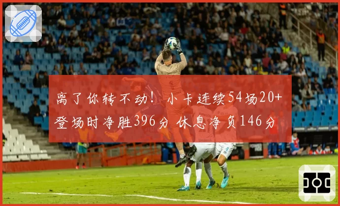 离了你转不动！小卡连续54场20+ 登场时净胜396分 休息净负146分