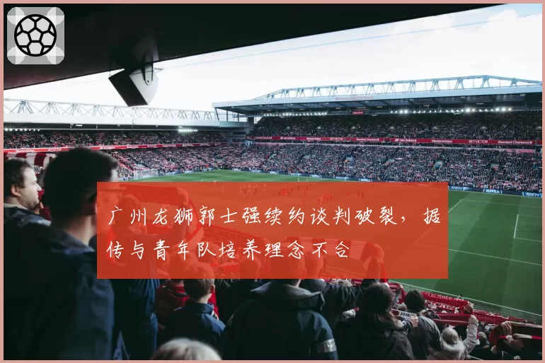 广州龙狮郭士强续约谈判破裂,据传与青年队培养理念不合