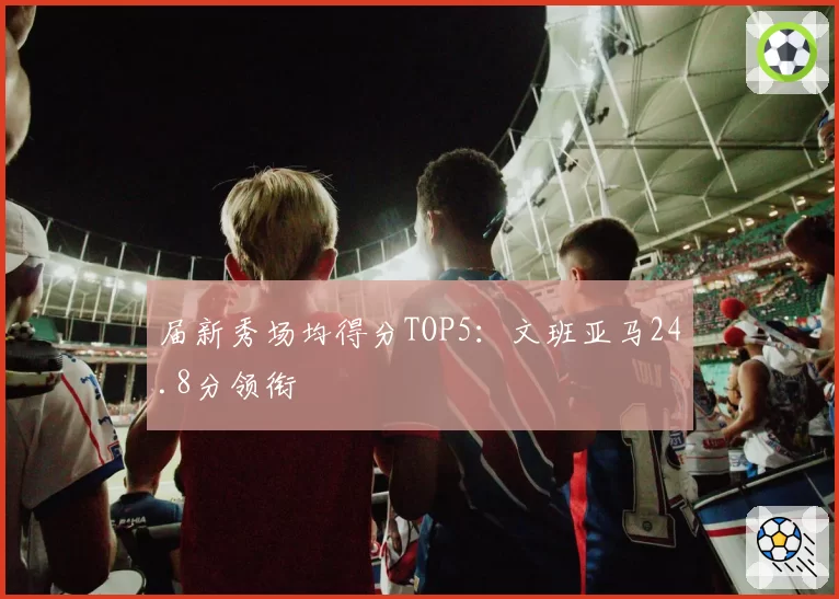 届新秀场均得分TOP5：文班亚马24.8分领衔