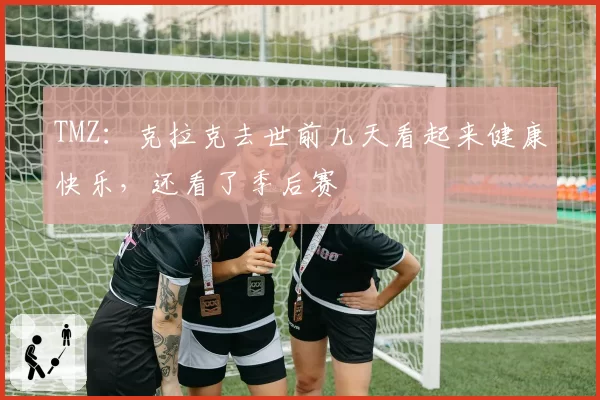 TMZ：克拉克去世前几天看起来健康快乐，还看了季后赛