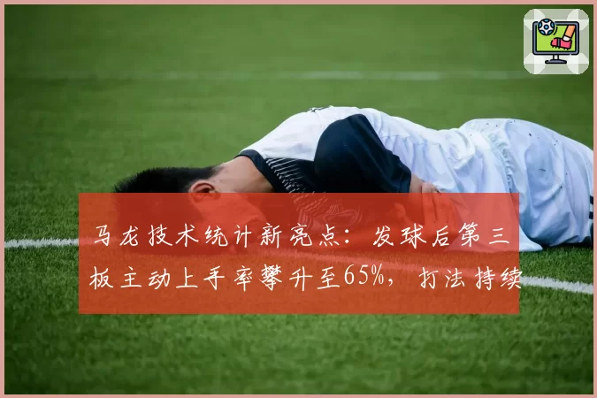 马龙技术统计新亮点:发球后第三板主动上手率攀升至65%,打法持续进化