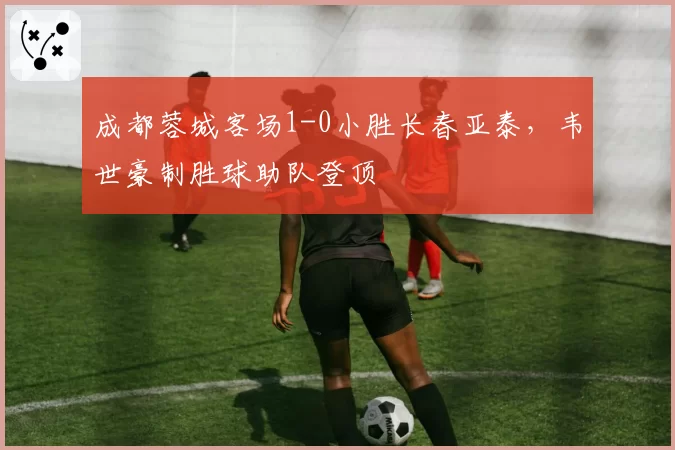 成都蓉城客场1-0小胜长春亚泰,韦世豪制胜球助队登顶