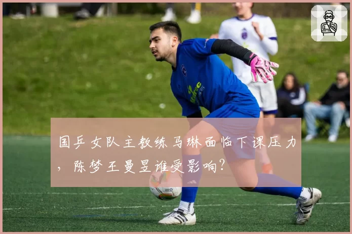 国乒女队主教练马琳面临下课压力，陈梦王曼昱谁受影响？