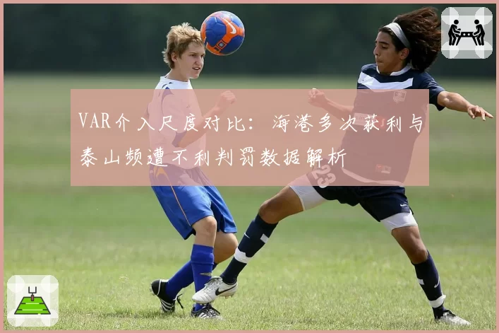 VAR介入尺度对比：海港多次获利与泰山频遭不利判罚数据解析