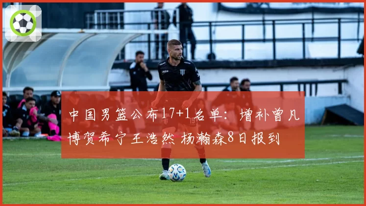 中国男篮公布17+1名单：增补曾凡博贺希宁王浩然 杨瀚森8日报到