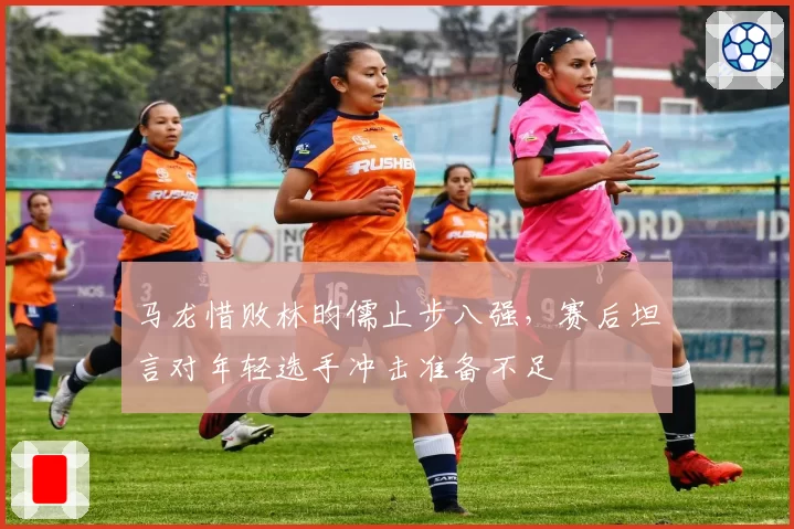 马龙惜败林昀儒止步八强，赛后坦言对年轻选手冲击准备不足