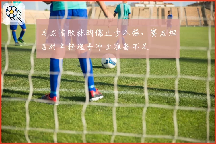 马龙惜败林昀儒止步八强，赛后坦言对年轻选手冲击准备不足