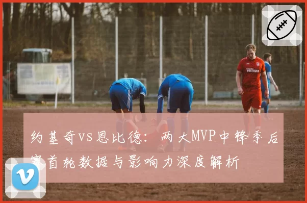 约基奇vs恩比德：两大MVP中锋季后赛首轮数据与影响力深度解析