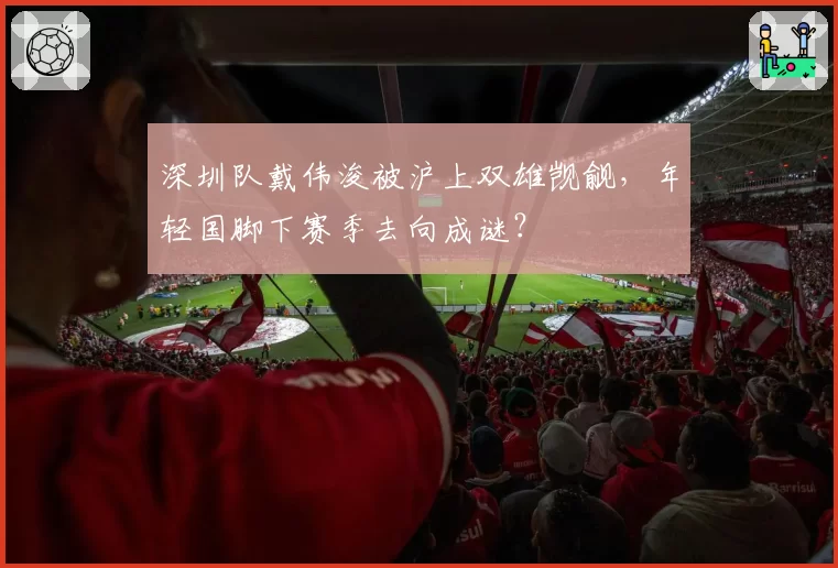 深圳队戴伟浚被沪上双雄觊觎，年轻国脚下赛季去向成谜？