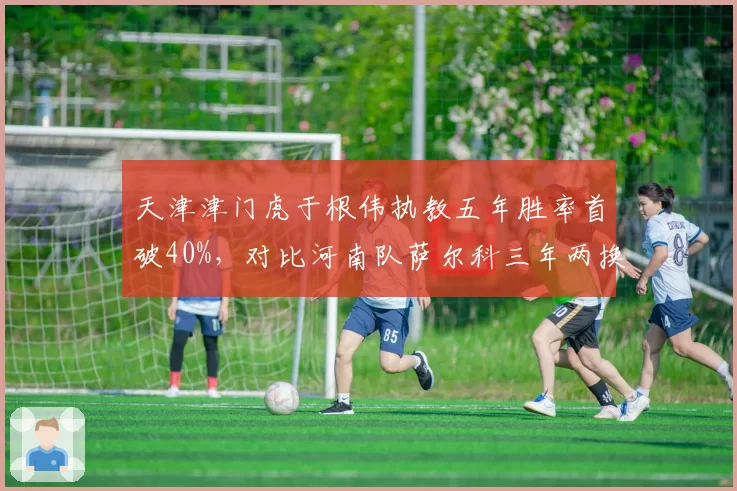 天津津门虎于根伟执教五年胜率首破40%,对比河南队萨尔科三年两换帅显韧性