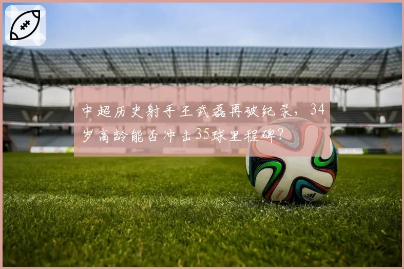 中超历史射手王武磊再破纪录，34岁高龄能否冲击35球里程碑？