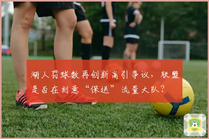 湖人罚球数再创新高引争议，联盟是否在刻意“保送”流量大队？