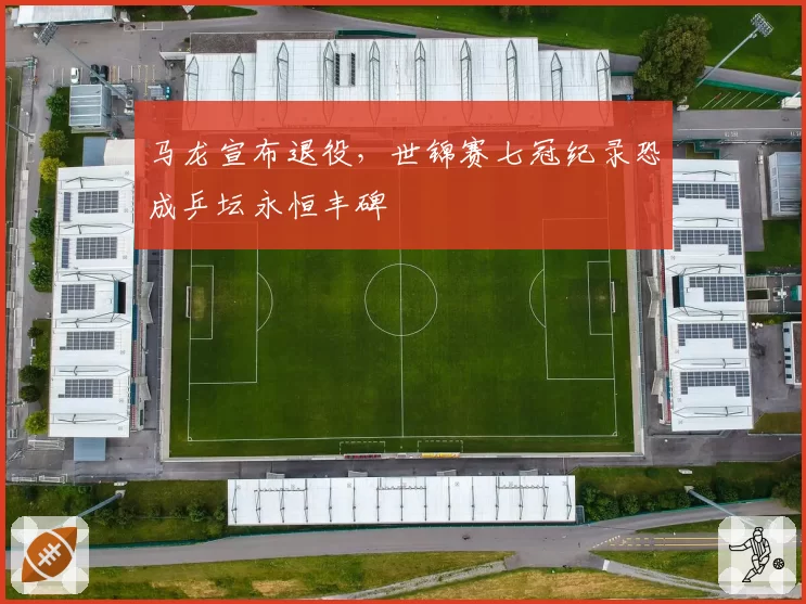 马龙宣布退役，世锦赛七冠纪录恐成乒坛永恒丰碑