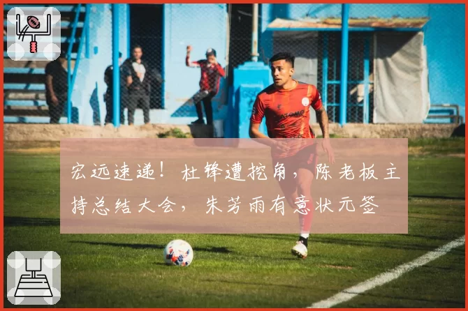 宏远速递！杜锋遭挖角，陈老板主持总结大会，朱芳雨有意状元签