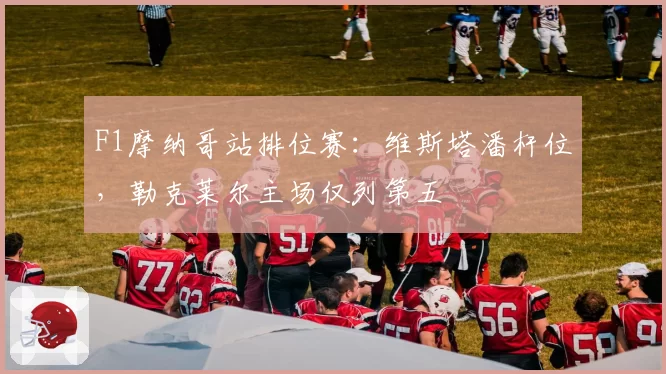 F1摩纳哥站排位赛：维斯塔潘杆位，勒克莱尔主场仅列第五
