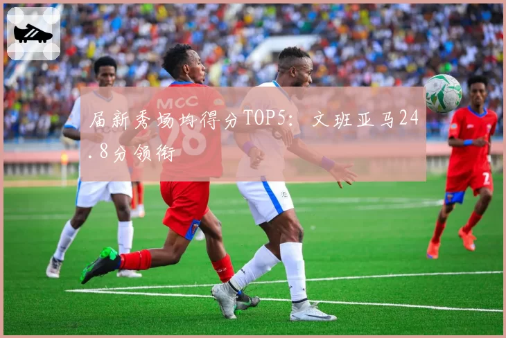 届新秀场均得分TOP5：文班亚马24.8分领衔
