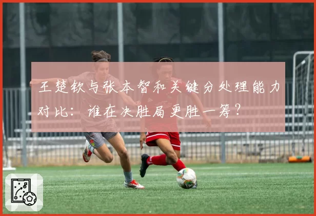 王楚钦与张本智和关键分处理能力对比：谁在决胜局更胜一筹？