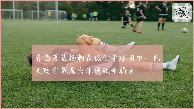 青岛男篮杨瀚森低位拿球困难,包夹防守暴露出球慢致命弱点