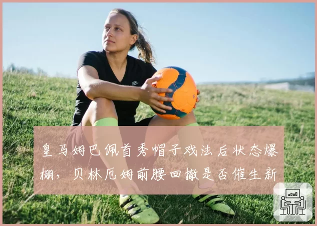 皇马姆巴佩首秀帽子戏法后状态爆棚,贝林厄姆前腰回撤是否催生新进攻体系?