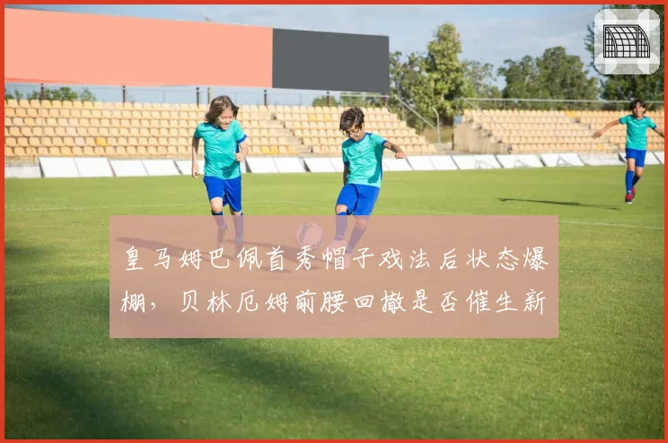 皇马姆巴佩首秀帽子戏法后状态爆棚,贝林厄姆前腰回撤是否催生新进攻体系?