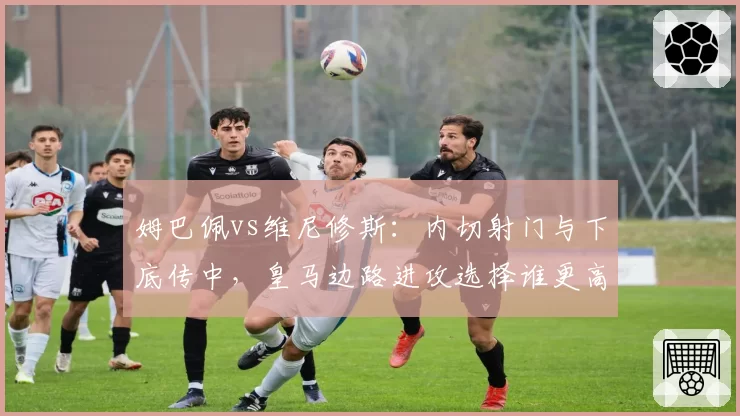 姆巴佩vs维尼修斯:内切射门与下底传中,皇马边路进攻选择谁更高效