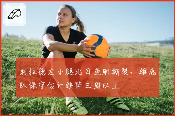 利拉德左小腿比目鱼肌撕裂，雄鹿队保守估计缺阵三周以上
