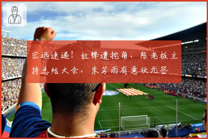 宏远速递！杜锋遭挖角，陈老板主持总结大会，朱芳雨有意状元签