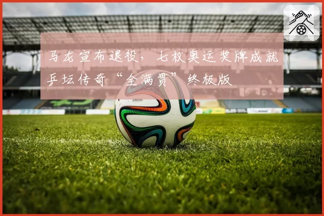 马龙宣布退役,七枚奥运奖牌成就乒坛传奇“全满贯”终极版