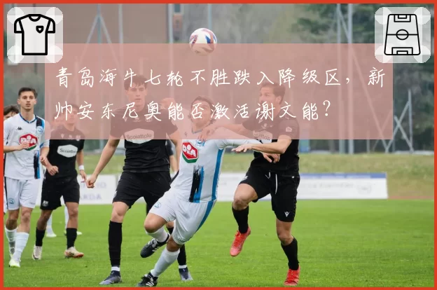 青岛海牛七轮不胜跌入降级区，新帅安东尼奥能否激活谢文能？