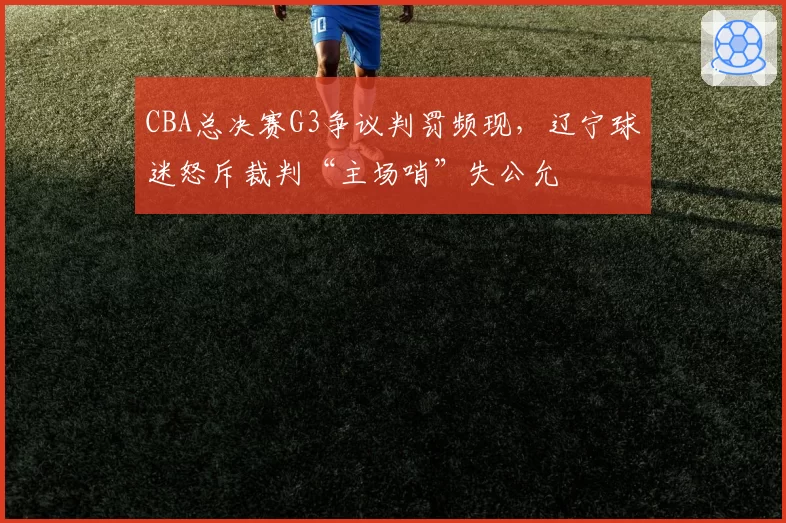 CBA总决赛G3争议判罚频现，辽宁球迷怒斥裁判“主场哨”失公允