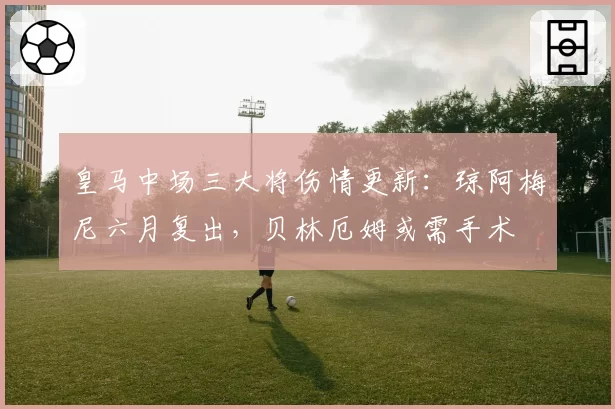 皇马中场三大将伤情更新:琼阿梅尼六月复出,贝林厄姆或需手术