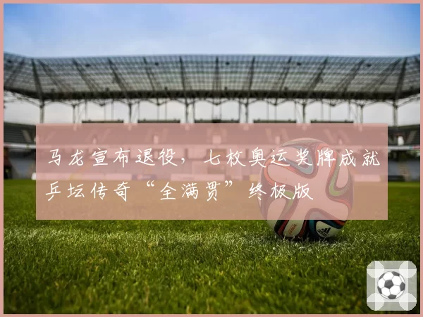 马龙宣布退役,七枚奥运奖牌成就乒坛传奇“全满贯”终极版