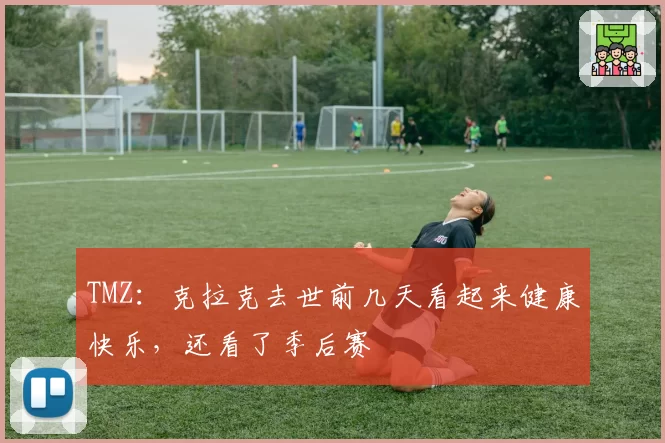 TMZ：克拉克去世前几天看起来健康快乐，还看了季后赛