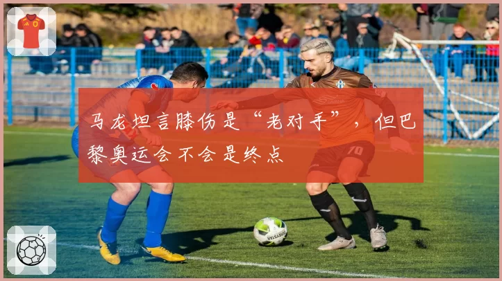 马龙坦言膝伤是“老对手”，但巴黎奥运会不会是终点