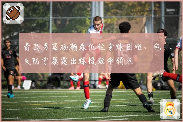 青岛男篮杨瀚森低位拿球困难,包夹防守暴露出球慢致命弱点