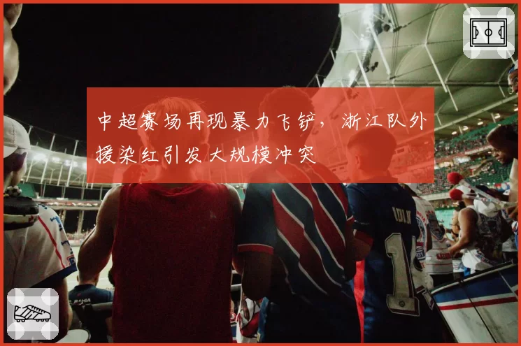 中超赛场再现暴力飞铲，浙江队外援染红引发大规模冲突