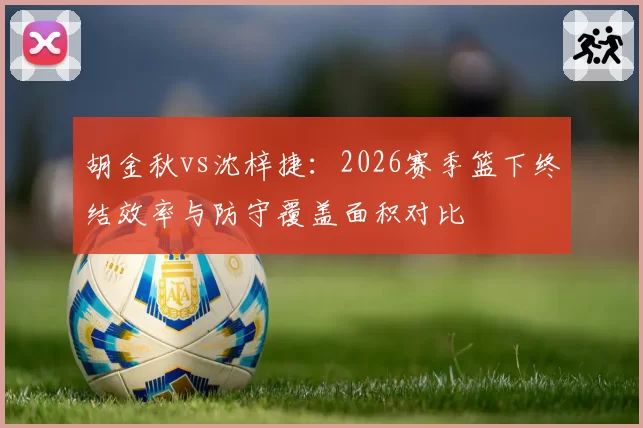 胡金秋vs沈梓捷：2026赛季篮下终结效率与防守覆盖面积对比