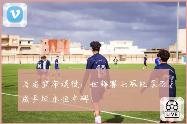 马龙宣布退役,世锦赛七冠纪录恐成乒坛永恒丰碑