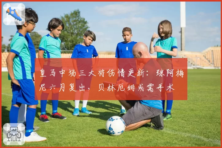 皇马中场三大将伤情更新：琼阿梅尼六月复出，贝林厄姆或需手术