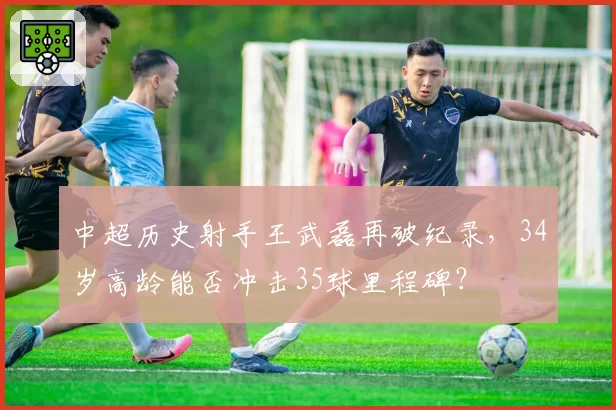 中超历史射手王武磊再破纪录，34岁高龄能否冲击35球里程碑？