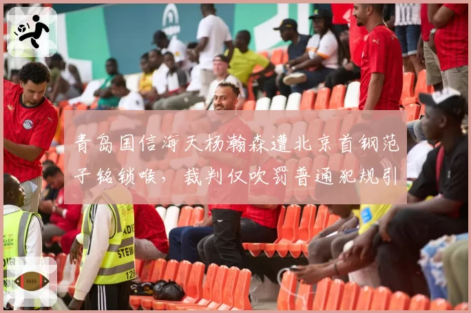 青岛国信海天杨瀚森遭北京首钢范子铭锁喉,裁判仅吹罚普通犯规引争议