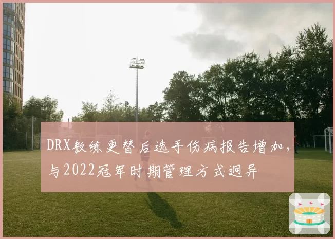DRX教练更替后选手伤病报告增加，与2022冠军时期管理方式迥异