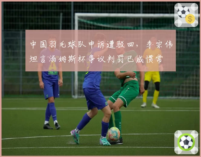 中国羽毛球队申诉遭驳回，李宗伟坦言汤姆斯杯争议判罚已成惯常